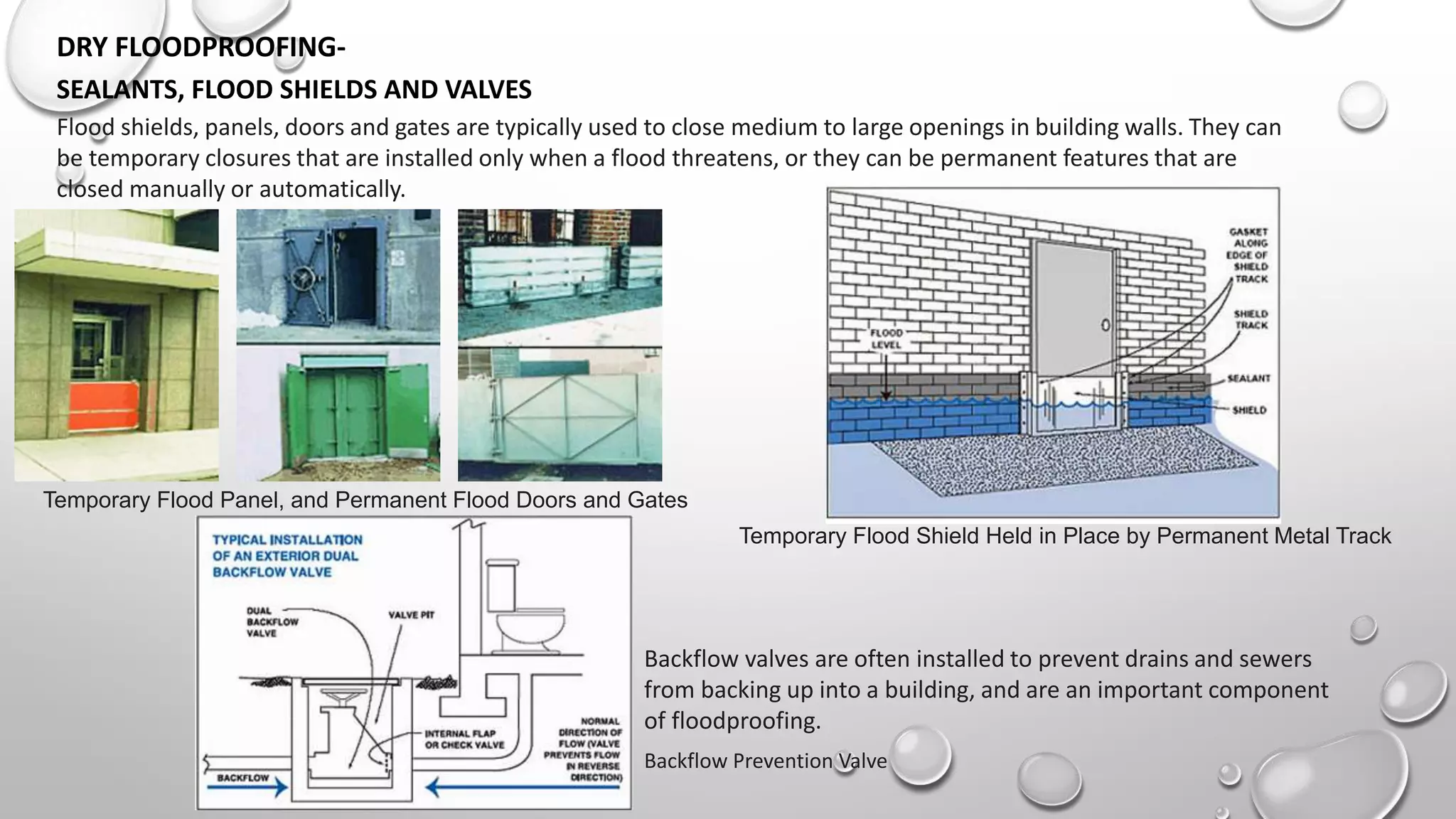 DRY FLOODPROOFING-
SEALANTS, FLOOD SHIELDS AND VALVES
Temporary Flood Panel, and Permanent Flood Doors and Gates
Temporary Flood Shield Held in Place by Permanent Metal Track
Flood shields, panels, doors and gates are typically used to close medium to large openings in building walls. They can
be temporary closures that are installed only when a flood threatens, or they can be permanent features that are
closed manually or automatically.
Backflow Prevention Valve
Backflow valves are often installed to prevent drains and sewers
from backing up into a building, and are an important component
of floodproofing.
 