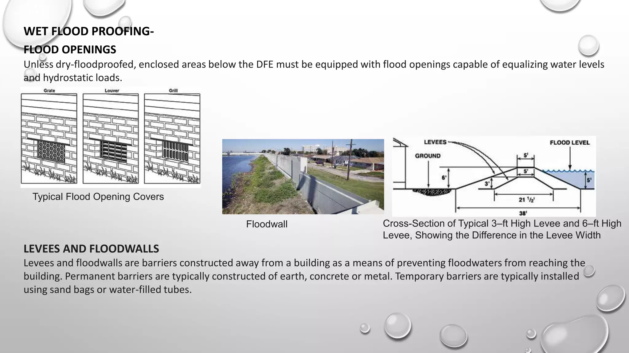 WET FLOOD PROOFING-
FLOOD OPENINGS
Unless dry-floodproofed, enclosed areas below the DFE must be equipped with flood openings capable of equalizing water levels
and hydrostatic loads.
Typical Flood Opening Covers
LEVEES AND FLOODWALLS
Levees and floodwalls are barriers constructed away from a building as a means of preventing floodwaters from reaching the
building. Permanent barriers are typically constructed of earth, concrete or metal. Temporary barriers are typically installed
using sand bags or water-filled tubes.
Floodwall Cross-Section of Typical 3–ft High Levee and 6–ft High
Levee, Showing the Difference in the Levee Width
 