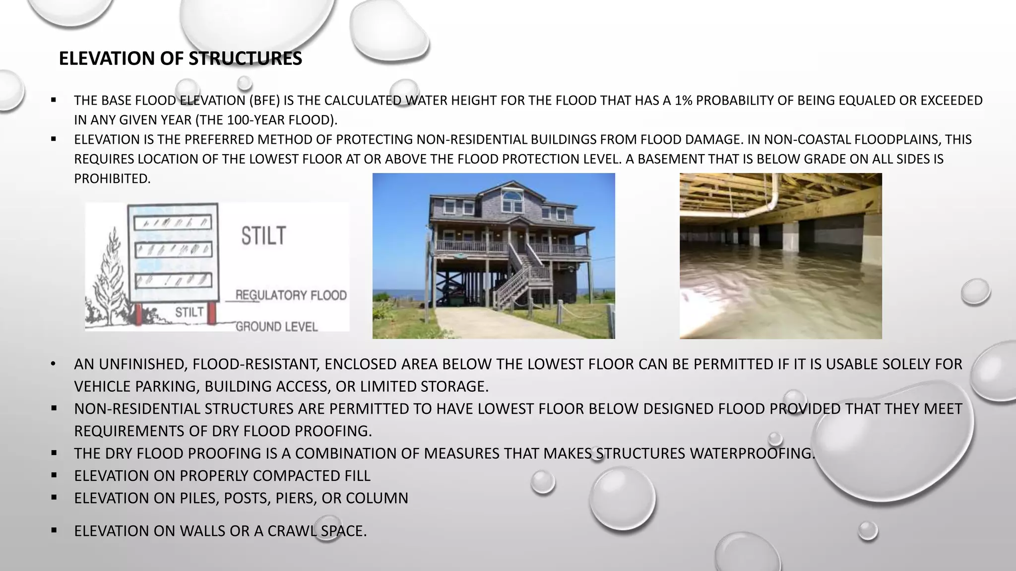 ELEVATION OF STRUCTURES
 THE BASE FLOOD ELEVATION (BFE) IS THE CALCULATED WATER HEIGHT FOR THE FLOOD THAT HAS A 1% PROBABILITY OF BEING EQUALED OR EXCEEDED
IN ANY GIVEN YEAR (THE 100-YEAR FLOOD).
 ELEVATION IS THE PREFERRED METHOD OF PROTECTING NON-RESIDENTIAL BUILDINGS FROM FLOOD DAMAGE. IN NON-COASTAL FLOODPLAINS, THIS
REQUIRES LOCATION OF THE LOWEST FLOOR AT OR ABOVE THE FLOOD PROTECTION LEVEL. A BASEMENT THAT IS BELOW GRADE ON ALL SIDES IS
PROHIBITED.
• AN UNFINISHED, FLOOD-RESISTANT, ENCLOSED AREA BELOW THE LOWEST FLOOR CAN BE PERMITTED IF IT IS USABLE SOLELY FOR
VEHICLE PARKING, BUILDING ACCESS, OR LIMITED STORAGE.
 NON-RESIDENTIAL STRUCTURES ARE PERMITTED TO HAVE LOWEST FLOOR BELOW DESIGNED FLOOD PROVIDED THAT THEY MEET
REQUIREMENTS OF DRY FLOOD PROOFING.
 THE DRY FLOOD PROOFING IS A COMBINATION OF MEASURES THAT MAKES STRUCTURES WATERPROOFING.
 ELEVATION ON PROPERLY COMPACTED FILL
 ELEVATION ON PILES, POSTS, PIERS, OR COLUMN
 ELEVATION ON WALLS OR A CRAWL SPACE.
 