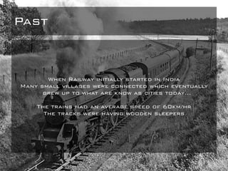 Past
When Railway initially started in India
Many small villages were connected which eventually
grew up to what are know as cities today…
The trains had an average speed of 60km/hr
The tracks were having wooden sleepers
 