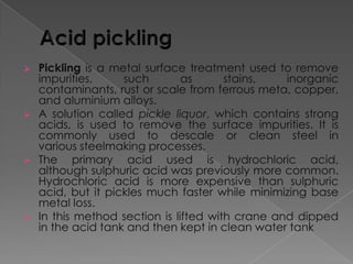 







Pickling is a metal surface treatment used to remove
impurities,
such
as
stains,
inorganic
contaminants, rust or scale from ferrous meta, copper,
and aluminium alloys.
A solution called pickle liquor, which contains strong
acids, is used to remove the surface impurities. It is
commonly used to descale or clean steel in
various steelmaking processes.
The primary acid used is hydrochloric acid,
although sulphuric acid was previously more common.
Hydrochloric acid is more expensive than sulphuric
acid, but it pickles much faster while minimizing base
metal loss.
In this method section is lifted with crane and dipped
in the acid tank and then kept in clean water tank

 