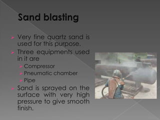 Very fine quartz sand is
used for this purpose.
 Three equipments used
in it are


 Compressor
 Pneumatic chamber
 Pipe


Sand is sprayed on the
surface with very high
pressure to give smooth
finish.

 