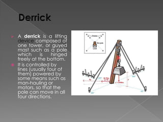 A derrick is a lifting
device composed of
one tower, or guyed
mast such as a pole
which
is
hinged
freely at the bottom.
 It is controlled by
lines (usually four of
them) powered by
some means such as
man-hauling or
motors, so that the
pole can move in all
four directions.


 