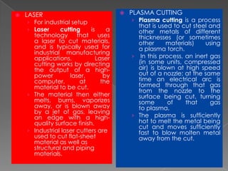 

LASER

› For industrial setup
› Laser
cutting
is

a
technology that uses
a laser to cut materials,
and is typically used for
industrial manufacturing
applications.
Laser
cutting works by directing
the output of a highpower
laser,
by
computer,
at
the
material to be cut.
› The material then either
melts, burns, vaporizes
away, or is blown away
by a jet of gas, leaving
an edge with a highquality surface finish.
› Industrial laser cutters are
used to cut flat-sheet
material as well as
structural and piping
materials.



PLASMA CUTTING

› Plasma cutting is a process

that is used to cut steel and
other metals of different
thicknesses (or sometimes
other
materials)
using
a plasma torch.
› In this process, an inert gas
(in some units, compressed
air) is blown at high speed
out of a nozzle; at the same
time an electrical arc is
formed through that gas
from the nozzle to the
surface being cut, turning
some
of
that
gas
to plasma.
› The plasma is sufficiently
hot to melt the metal being
cut and moves sufficiently
fast to blow molten metal
away from the cut.

 