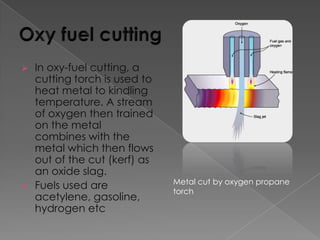 



In oxy-fuel cutting, a
cutting torch is used to
heat metal to kindling
temperature. A stream
of oxygen then trained
on the metal
combines with the
metal which then flows
out of the cut (kerf) as
an oxide slag.
Fuels used are
acetylene, gasoline,
hydrogen etc

Metal cut by oxygen propane
torch

 