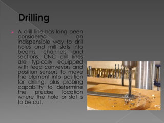 

A drill line has long been
considered
an
indispensible way to drill
holes and mill slots into
beams, channels and
sections. CNC drill lines
are typically equipped
with feed conveyors and
position sensors to move
the element into position
for drilling, plus probing
capability to determine
the
precise
location
where the hole or slot is
to be cut.

 