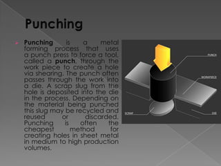 

Punching
is
a
metal
forming process that uses
a punch press to force a tool,
called a punch, through the
work piece to create a hole
via shearing. The punch often
passes through the work into
a die. A scrap slug from the
hole is deposited into the die
in the process. Depending on
the material being punched
this slug may be recycled and
reused
or
discarded.
Punching
is
often
the
cheapest
method
for
creating holes in sheet metal
in medium to high production
volumes.

 