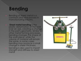 

Bending of sheet metal is a
common and vital process in
manufacturing industry.

Sheet metal bending is the
plastic deformation of the work
over an axis, creating a change
in the part's geometry. Similar to
other metal forming processes,
bending changes the shape of
the work piece, while the
volume of material will remain
the same. In some cases
bending may produce a small
change in sheet thickness.
 bending is also used to impart
strength and stiffness to sheet
metal


 
