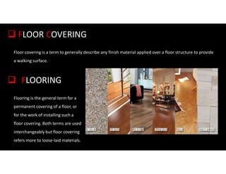 Floor covering is a term to generally describe any finish material applied over a floor structure to provide
a walking surface.
 FLOOR COVERING
Flooring is the general term for a
permanent covering of a floor, or
for the work of installing such a
floor covering. Both terms are used
interchangeably but floor covering
refers more to loose-laid materials.
 FLOORING
 