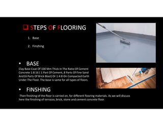  STEPS OF FLOORING
1. Base
2. Finshing
Clay Base Coat Of 100 Mm Thick In The Ratio Of Cement
Concrete 1:8:16 ( 1 Part Of Cement, 8 Parts Of Fine Sand
And16 Parts Of Brick Blast) Or 1:4:8 On Compacted Earth
Under The Floor. The base is same for all types of floors.
• BASE
• FINSHING
Then finishing of the floor is carried on, for different flooring materials. As we will discuss
here the finishing of terrazzo, brick, stone and cement concrete floor.
 