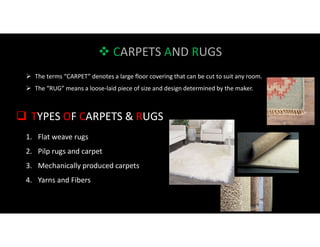  CARPETS AND RUGS
 TYPES OF CARPETS & RUGS
1. Flat weave rugs
2. Pilp rugs and carpet
3. Mechanically produced carpets
4. Yarns and Fibers
 The terms “CARPET” denotes a large floor covering that can be cut to suit any room.
 The “RUG” means a loose-laid piece of size and design determined by the maker.
 