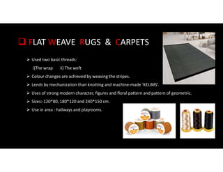  FLAT WEAVE RUGS & CARPETS
 Used two basic threads:
i)The wrap ii) The weft
 Colour changes are achieved by weaving the stripes.
 Lends by mechanization than knotting and machine-made ‘KELIMS’.
 Uses of strong modern character, figures and floral pattern and pattern of geometric.
 Sizes:-120*80, 180*120 and 240*150 cm.
 Use in area : hallways and playrooms.
 