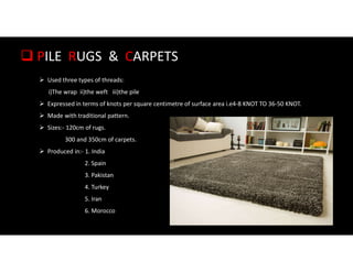  PILE RUGS & CARPETS
 Used three types of threads:
i)The wrap ii)the weft iii)the pile
 Expressed in terms of knots per square centimetre of surface area i.e4-8 KNOT TO 36-50 KNOT.
 Made with traditional pattern.
 Sizes:- 120cm of rugs.
300 and 350cm of carpets.
 Produced in:- 1. India
2. Spain
3. Pakistan
4. Turkey
5. Iran
6. Morocco
 