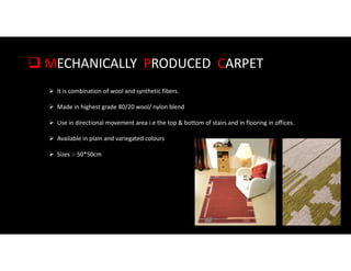  MECHANICALLY PRODUCED CARPET
 It is combination of wool and synthetic fibers.
 Made in highest grade 80/20 wool/ nylon blend
 Use in directional movement area i.e the top & bottom of stairs and in flooring in offices.
 Available in plain and variegated colours
 Sizes :- 50*50cm
 