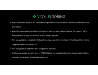  VINYL FLOORING
 Vinyl composition tile (VCT) is a finished flooring material used primarily in commercial and institutional
applications.
 Vinyl tiles are composed of colored vinyl chips formed into solid sheets of varying thicknesses (1/8” is
most common) by heat and pressure and cut into 12” squares.
 Tiles are applied to a smooth, leveled sub-floor using a specially formulated vinyl adhesive that remains
tacky but does not completely dry.
 Tiles are typically waxed and buffed using special materials.
 This flooring product is mostly used in INTERIOR Work and also photo laborites, airport, drawing Room,
bedroom, offices water proof used in bathrooms.
 