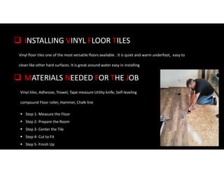  INSTALLING VINYL FLOOR TILES
Vinyl floor tiles one of the most versatile floors available . It is quiet and warm underfoot, easy to
clean like other hard surfaces. It is great around water easy in installing
 MATERIALS NEEDED FOR THE JOB
Vinyl tiles, Adhesive, Trowel, Tape measure Utility knife, Self-leveling
compound Floor roller, Hammer, Chalk line
 Step 1- Measure the Floor
 Step 2- Prepare the Room
 Step 3- Center the Tile
 Step 4- Cut to Fit
 Step 5- Finish Up
 