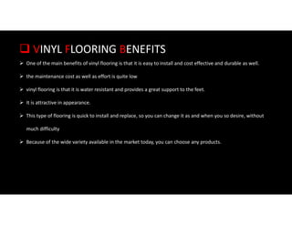  VINYL FLOORING BENEFITS
 One of the main benefits of vinyl flooring is that it is easy to install and cost effective and durable as well.
 the maintenance cost as well as effort is quite low
 vinyl flooring is that it is water resistant and provides a great support to the feet.
 It is attractive in appearance.
 This type of flooring is quick to install and replace, so you can change it as and when you so desire, without
much difficulty
 Because of the wide variety available in the market today, you can choose any products.
 