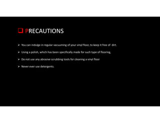  PRECAUTIONS
 You can indulge in regular vacuuming of your vinyl floor, to keep it free of dirt.
 Using a polish, which has been specifically made for such type of flooring,
 Do not use any abrasive scrubbing tools for cleaning a vinyl floor
 Never ever use detergents.
 