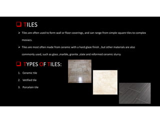  TILES
 Tiles are often used to form wall or floor coverings, and can range from simple square tiles to complex
mosiacs.
 Tiles are most often made from ceramic with a hard glaze finish , but other materials are also
commonly used, such as glass ,marble, granite ,slate and reformed ceramic slurry.
 TYPES OF TILES:
1. Ceramic tile
2. Vetified tile
3. Porcelain tile
 