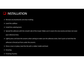  INSTALLATION
 Remove any baseboards and shoe molding.
 Level the subfloor.
 Install the underlayment.
 Spread the adhesive with the smooth side of the trowel. Make sure it covers the area evenly and does not cover
your reference lines.
 Lightly press and twist the ceramic when setting to make sure the adhesive sticks. Don't push so hard that the
adhesive is forced out from under the ceramic.
 Once a row is in place, level the tile with a rubber mallet and level.
 Grouting
 Finishing Touches
 