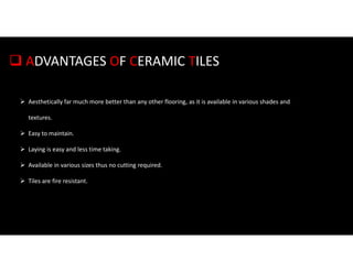  ADVANTAGES OF CERAMIC TILES
 Aesthetically far much more better than any other flooring, as it is available in various shades and
textures.
 Easy to maintain.
 Laying is easy and less time taking.
 Available in various sizes thus no cutting required.
 Tiles are fire resistant.
 