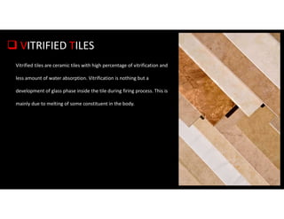  VITRIFIED TILES
Vitrified tiles are ceramic tiles with high percentage of vitrification and
less amount of water absorption. Vitrification is nothing but a
development of glass phase inside the tile during firing process. This is
mainly due to melting of some constituent in the body.
 