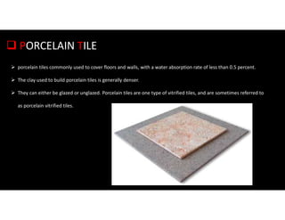  PORCELAIN TILE
 porcelain tiles commonly used to cover floors and walls, with a water absorption rate of less than 0.5 percent.
 The clay used to build porcelain tiles is generally denser.
 They can either be glazed or unglazed. Porcelain tiles are one type of vitrified tiles, and are sometimes referred to
as porcelain vitrified tiles.
 