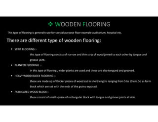  WOODEN FLOORING
This type of flooring is generally use for special purpose floor example auditorium, hospital etc.
There are different type of wooden flooring:
 STRIP FLOORING :-
this type of flooring consists of narrow and thin strip of wood joined to each other by tongue and
groove joint.
 PLANKED FLOORING :-
in this type of flooring , wider planks are used and these are also tongued and grooved.
 HEAVY WOOD BLOCK FLOORING :-
these are made up of thicker pieces of wood cut in short lengths ranging from 5 to 10 cm. So as form
block which are set with the ends of the grains exposed.
 FABRICATED WOOD BLOCK :-
these consist of small square of rectangular block with tongue and groove joints all side.
 