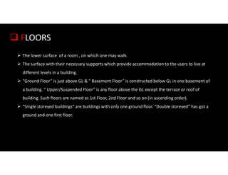  FLOORS
 The lower surface of a room , on which one may walk.
 The surface with their necessary supports which provide accommodation to the users to live at
different levels in a building.
 “Ground Floor” is just above GL & “ Basement Floor” is constructed below GL in one basement of
a building. “ Upper/Suspended Floor” is any floor above the GL except the terrace or roof of
building. Such floors are named as 1st Floor, 2nd Floor and so on (in ascending order).
 “Single storeyed buildings” are buildings with only one ground floor. “Double storeyed” has got a
ground and one first floor.
 