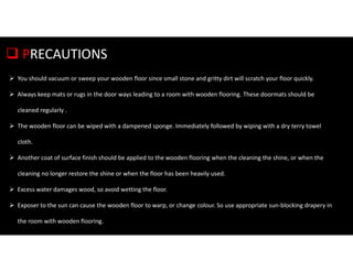  PRECAUTIONS
 You should vacuum or sweep your wooden floor since small stone and gritty dirt will scratch your floor quickly.
 Always keep mats or rugs in the door ways leading to a room with wooden flooring. These doormats should be
cleaned regularly .
 The wooden floor can be wiped with a dampened sponge. Immediately followed by wiping with a dry terry towel
cloth.
 Another coat of surface finish should be applied to the wooden flooring when the cleaning the shine, or when the
cleaning no longer restore the shine or when the floor has been heavily used.
 Excess water damages wood, so avoid wetting the floor.
 Exposer to the sun can cause the wooden floor to warp, or change colour. So use appropriate sun-blocking drapery in
the room with wooden flooring.
 