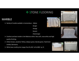  STONE FLOORING
MARBLE
 Variety of marble available is tremendous:- Albeta
Dungri
Aranga
Kumari
Chak dungri
 Costliest and best marble is the Makrana white: Very soft, snow white and high
quality finishing.
 Chittor brown, Jaisalmer Yellow, Udaipur green, Baroda green, Teak Grain
marble, Banswana.
 White base marble price ranges from Rs.30/- to Rs.400/- sq. ft.
 