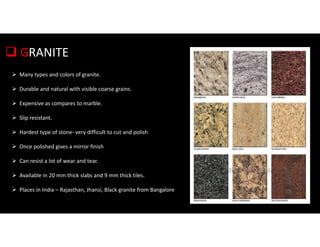  GRANITE
 Many types and colors of granite.
 Durable and natural with visible coarse grains.
 Expensive as compares to marble.
 Slip resistant.
 Hardest type of stone- very difficult to cut and polish
 Once polished gives a mirror finish
 Can resist a lot of wear and tear.
 Available in 20 mm thick slabs and 9 mm thick tiles.
 Places in India – Rajasthan, Jhansi, Black granite from Bangalore
 