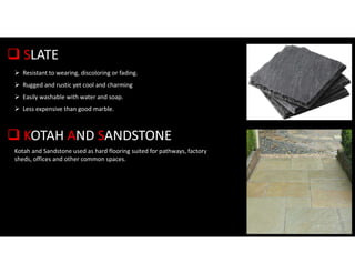  SLATE
 Resistant to wearing, discoloring or fading.
 Rugged and rustic yet cool and charming
 Easily washable with water and soap.
 Less expensive than good marble.
 KOTAH AND SANDSTONE
Kotah and Sandstone used as hard flooring suited for pathways, factory
sheds, offices and other common spaces.
 
