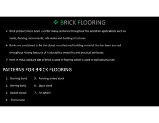 BRICK FLOORING
 Brick products have been used for many centuries throughout the world for applications such as
roads, flooring, monuments, side walks and building structures.
 Bricks are considered to be the oldest manufactured building material that has been trusted
throughout history because of its durability, versatility and practical attributes.
 Here in India standard size of brick is used in flooring which is used in wall construction.
PATTERNS FOR BRICK FLOORING
1. Running bond
2. Herring bond
3. Basket weave
4. Promenade
5. Running anixed stack
6. Stack bond
7. Pin wheel
 