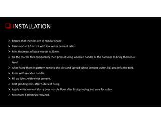  INSTALLATION
 Ensure that the tiles are of regular shape
 Base mortar 1:5 or 1:6 with low water cement ratio.
 Min. thickness of base mortar is 25mm
 Fix the marble tiles temporarily then press it using wooden handle of the hammer to bring them in a
level.
 After fixing them in pattern remove the tiles and spread white cement slurry(2:1) and refix the tiles.
 Press with wooden handle.
 Fill up joints with white cement.
 First grinding min. after 5 days of fixing.
 Apply white cement slurry over marble floor after first grinding and cure for a day.
 Minimum 3 grindings required.
 