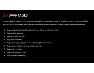  ADVANTAGES
There are various reasons for the benefits that brick flooring products provide in visual terms, their strength and ability
and their practical purposes. Here are some of the benefits of what brick flooring will provide when used as paving:
1. They provide elegance and character with the old world look rustic charm
2. They are fade resistant
3. They resist wear and tear
4. They are slip resistant
5. They are recycled products, so you are helping the environment
6. They are very durable with long lasting attributes
7. They are fire resistant
8. They are maintenance free
9. They will not crack or chip
 