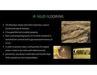  MUD FLOORING
 This flooring is cheap, hard, fairly impervious, easy to
construct & easy to maintain.
 It has good thermal insulation property.
 Over a well prepared ground a 25 cm thick moistearth is
spread & then rammed well to gecompacted thickness of
15 cm.
 In order to prevent cracks, small quantity of chopped
straw is mixed in the moist earth beforerammed.
 Sometimes, cow-dung is mixed with earth & athin layer
of this spread over the compactedlayer.
 