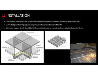 INSTALLATION
 Floor panels are constructed of laminated layers of tempered, annealed, or heat-strengthened glass.
 Laminated glass flooring requires a rigid support with a deflection of L/500
 Minimum support depth should be 2030mm.joints should be more than 4mm.wide joints used of 6mm.
 