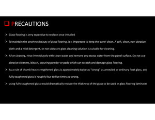  PRECAUTIONS
 Glass flooring is very expensive to replace once installed
 To maintain the aesthetic beauty of glass flooring, it is important to keep the panel clean. A soft, clean, non-abrasive
cloth and a mild detergent, or non-abrasive glass cleaning solution is suitable for cleaning.
 After cleaning, rinse immediately with clean water and remove any excess water from the panel surface. Do not use
abrasive cleaners, bleach, scouring powder or pads which can scratch and damage glass flooring.
 As a rule of thumb heat strengthened glass is approximately twice as “strong” as annealed or ordinary float glass, and
fully toughened glass is roughly four to five times as strong.
 using fully toughened glass would dramatically reduce the thickness of the glass to be used in glass flooring laminates
 
