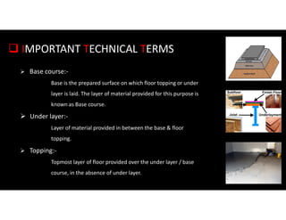  IMPORTANT TECHNICAL TERMS
 Base course:-
Base is the prepared surface on which floor topping or under
layer is laid. The layer of material provided for this purpose is
known as Base course.
 Under layer:-
Layer of material provided in between the base & floor
topping.
 Topping:-
Topmost layer of floor provided over the under layer / base
course, in the absence of under layer.
 