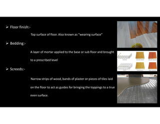  Floor finish:-
Top surface of floor. Also known as “wearing surface”
 Bedding:-
A layer of mortar applied to the base or sub floor and brought
to a prescribed level
 Screeds:-
Narrow strips of wood, bands of plaster or pieces of tiles laid
on the floor to act as guides for bringing the toppings to a true
even surface.
 