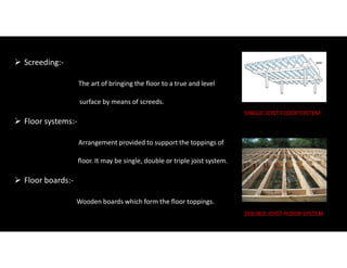  Screeding:-
The art of bringing the floor to a true and level
surface by means of screeds.
 Floor systems:-
Arrangement provided to support the toppings of
floor. It may be single, double or triple joist system.
 Floor boards:-
Wooden boards which form the floor toppings.
SINGLE JOIST FLOOR SYSTEM
DOUBLE JOIST FLOOR SYSTEM
 