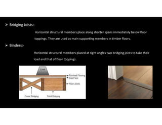  Bridging Joists:-
Horizontal structural members place along shorter spans immediately below floor
toppings. They are used as main supporting members in timber floors.
 Binders:-
Horizontal structural members placed at right angles two bridging joists to take their
load and that of floor toppings.
 
