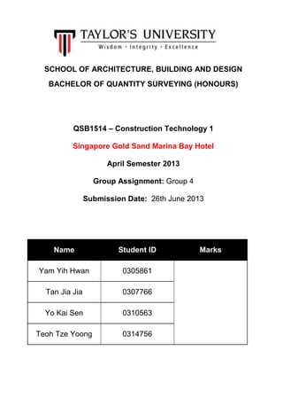 SCHOOL OF ARCHITECTURE, BUILDING AND DESIGN
BACHELOR OF QUANTITY SURVEYING (HONOURS)
QSB1514 – Construction Technology 1
Singapore Gold Sand Marina Bay Hotel
April Semester 2013
Group Assignment: Group 4
Submission Date: 26th June 2013
Name Student ID Marks
Yam Yih Hwan 0305861
Tan Jia Jia 0307766
Yo Kai Sen 0310563
Teoh Tze Yoong 0314756
 