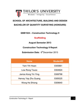 SCHOOL OF ARCHITECTURE, BUILDING AND DESIGN
BACHELOR OF QUANTITY SURVEYING (HONOURS)

QSB1524 – Construction Technology II
Scaffolding
August Semester 2013
Construction Technology II Report
Submission Date: 6thDecember 2013

Name

StudentID

Yam Yih Hwan

0305861

Low Rong Tzuoo

0304924

Janice Kong Yin Ying

0308798

Harvey Yap Zhu Guang

0309325

Wong Ha Shiong

0309640

Construction Technology II - Report

1

 