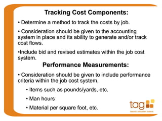 Tracking Cost Components:
• Determine a method to track the costs by job.
• Consideration should be given to the accounting
system in place and its ability to generate and/or track
cost flows.
•Include bid and revised estimates within the job cost
system.
Performance Measurements:
• Consideration should be given to include performance
criteria within the job cost system.
• Items such as pounds/yards, etc.
• Man hours
• Material per square foot, etc.
 