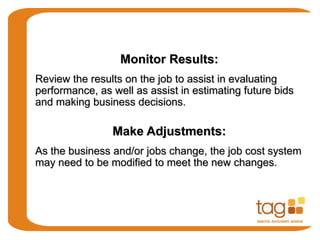 Monitor Results:
Review the results on the job to assist in evaluating
performance, as well as assist in estimating future bids
and making business decisions.
Make Adjustments:
As the business and/or jobs change, the job cost system
may need to be modified to meet the new changes.
 