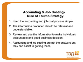 Accounting & Job Costing-
Rule of Thumb Strategy:
1. Keep the accounting and job cost process simple.
2. The information produced should be relevant and
understandable.
3. Review and use the information to make individuals
accountable and good business decision.
4. Accounting and job costing are not the answers but
they can assist in getting them.
 