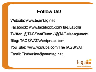 Website: www.teamtag.net
Facebook: www.facebook.com/Tag.LaJolla
Twitter: @TAGSwatTeam / @TAGManagement
Blog: TAGSWAT.Wordpress.com
YouTube: www.youtube.com/TheTAGSWAT
Email: Timberline@teamtag.net
Follow Us!
 
