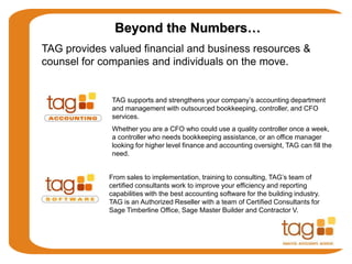 TAG supports and strengthens your company’s accounting department
and management with outsourced bookkeeping, controller, and CFO
services.
Whether you are a CFO who could use a quality controller once a week,
a controller who needs bookkeeping assistance, or an office manager
looking for higher level finance and accounting oversight, TAG can fill the
need.
From sales to implementation, training to consulting, TAG’s team of
certified consultants work to improve your efficiency and reporting
capabilities with the best accounting software for the building industry.
TAG is an Authorized Reseller with a team of Certified Consultants for
Sage Timberline Office, Sage Master Builder and Contractor V.
Beyond the Numbers…
TAG provides valued financial and business resources &
counsel for companies and individuals on the move.
 